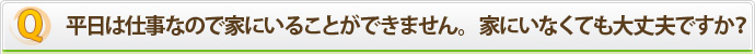 平日は仕事なので家にいることができません。家にいなくても大丈夫ですか？